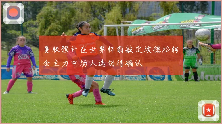 曼联预计在世界杯前敲定埃德松转会主力中场人选仍待确认