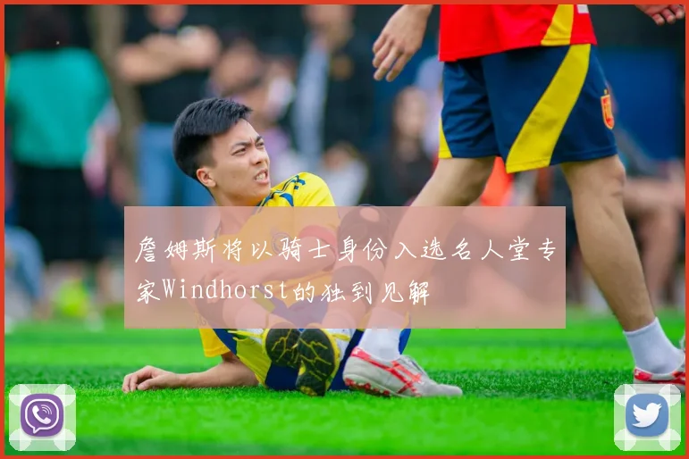 詹姆斯将以骑士身份入选名人堂专家Windhorst的独到见解