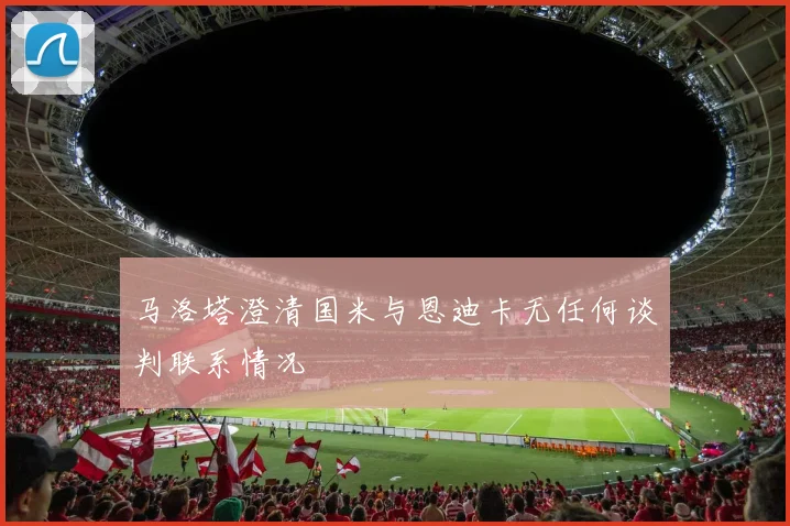 马洛塔澄清国米与恩迪卡无任何谈判联系情况