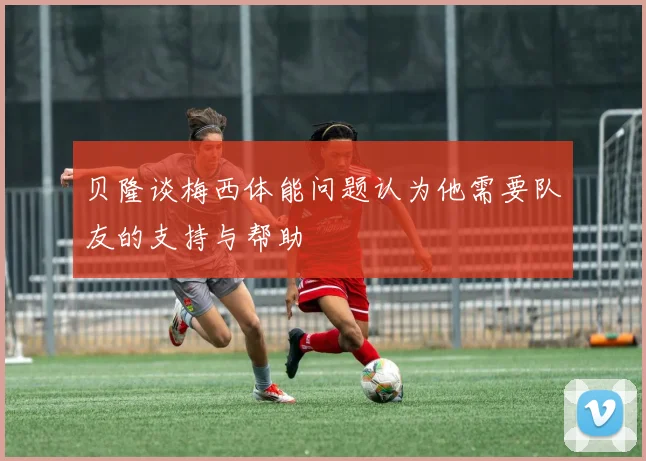 贝隆谈梅西体能问题认为他需要队友的支持与帮助