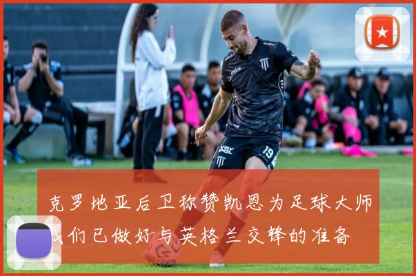 克罗地亚后卫称赞凯恩为足球大师我们已做好与英格兰交锋的准备