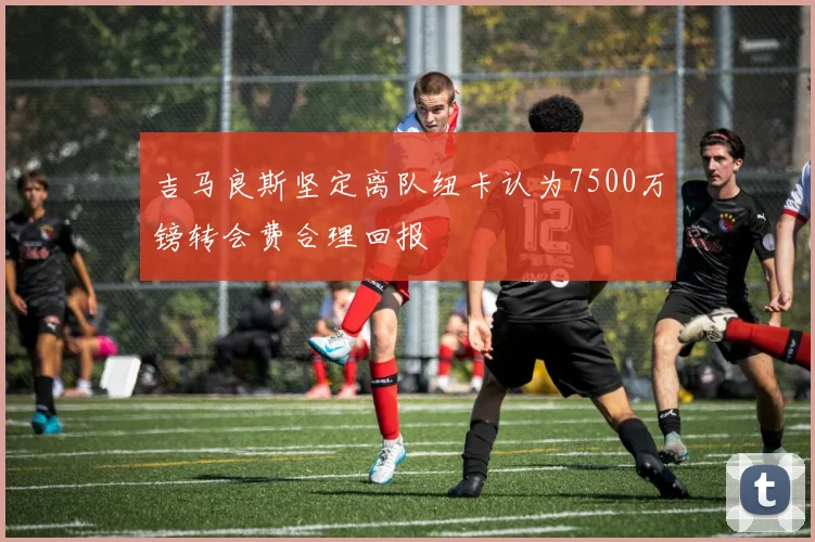 吉马良斯坚定离队纽卡认为7500万镑转会费合理回报
