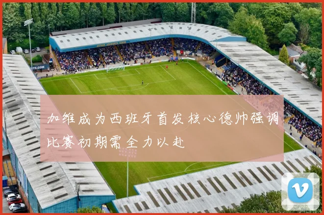 加维成为西班牙首发核心德帅强调比赛初期需全力以赴