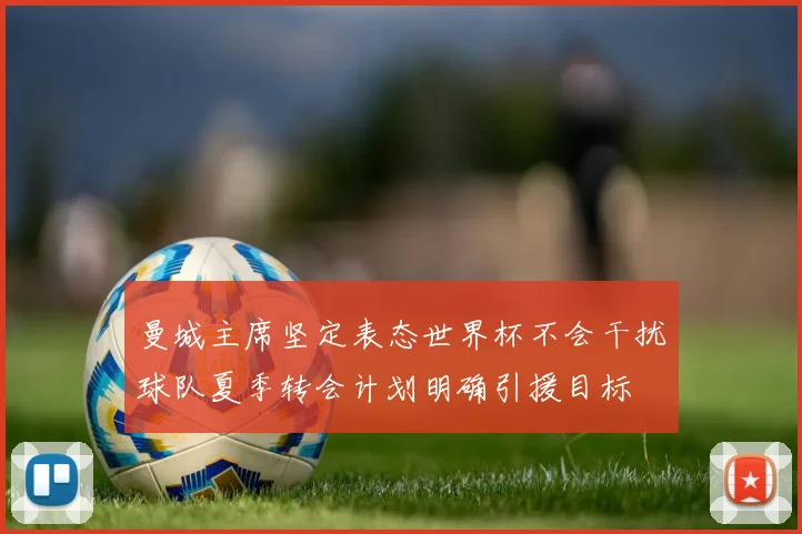 曼城主席坚定表态世界杯不会干扰球队夏季转会计划明确引援目标