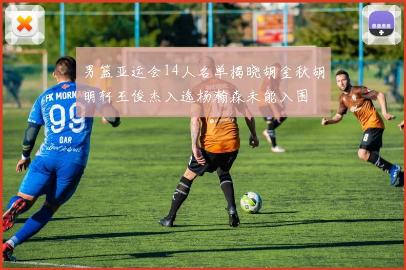 男篮亚运会14人名单揭晓胡金秋胡明轩王俊杰入选杨瀚森未能入围