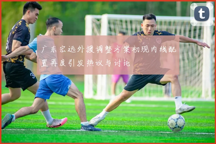 广东宏远外援调整方案初现内线配置再度引发热议与讨论