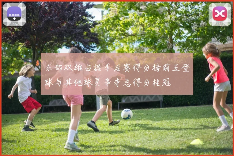 东部双雄占据季后赛得分榜前五登球与其他球员争夺总得分桂冠