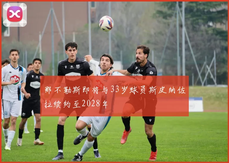 那不勒斯即将与33岁球员斯皮纳佐拉续约至2028年