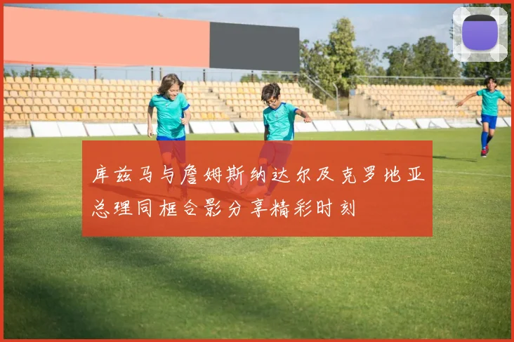 库兹马与詹姆斯纳达尔及克罗地亚总理同框合影分享精彩时刻