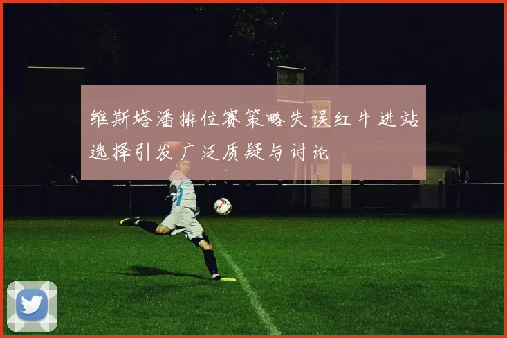 维斯塔潘排位赛策略失误红牛进站选择引发广泛质疑与讨论