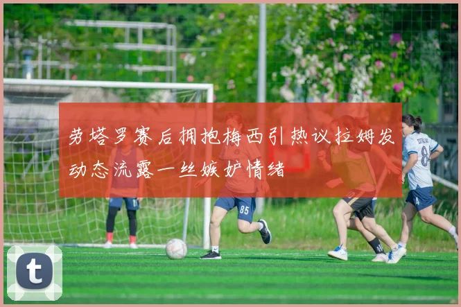 劳塔罗赛后拥抱梅西引热议拉姆发动态流露一丝嫉妒情绪