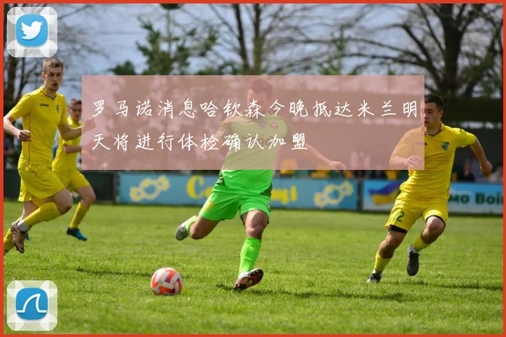 罗马诺消息哈钦森今晚抵达米兰明天将进行体检确认加盟