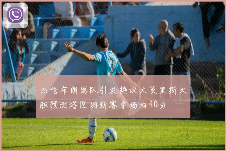 杰伦布朗离队引发热议大莫里斯大胆预测塔图姆新赛季场均40分