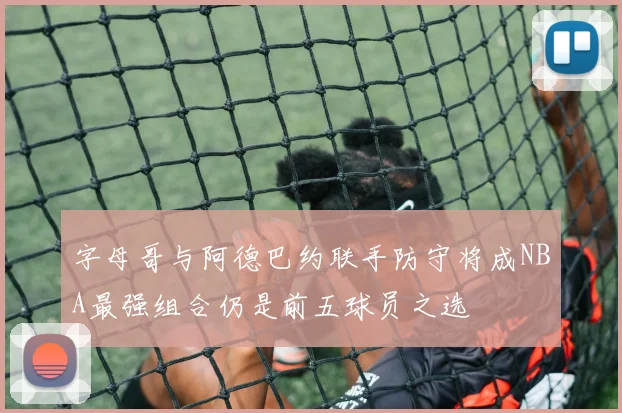 字母哥与阿德巴约联手防守将成NBA最强组合仍是前五球员之选