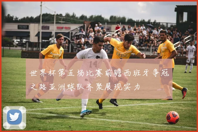 世界杯第五场比赛前瞻西班牙争冠之路亚洲球队齐聚展现实力