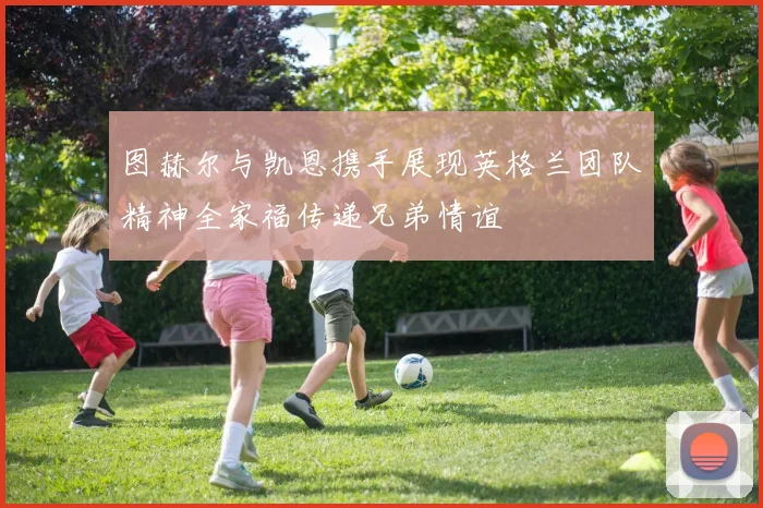图赫尔与凯恩携手展现英格兰团队精神全家福传递兄弟情谊