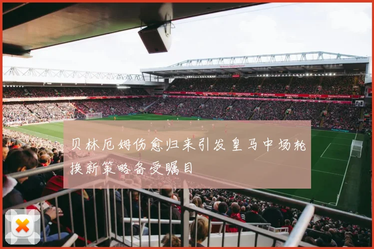 贝林厄姆伤愈归来引发皇马中场轮换新策略备受瞩目
