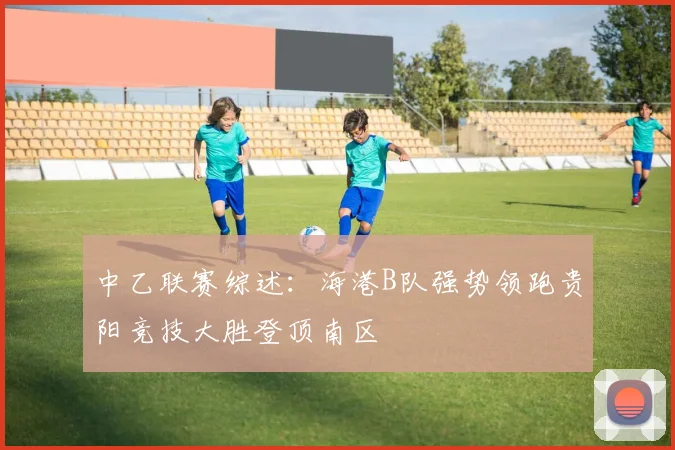 中乙联赛综述：海港B队强势领跑贵阳竞技大胜登顶南区