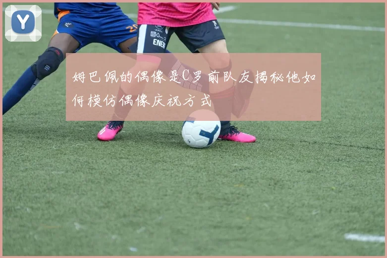 姆巴佩的偶像是C罗前队友揭秘他如何模仿偶像庆祝方式