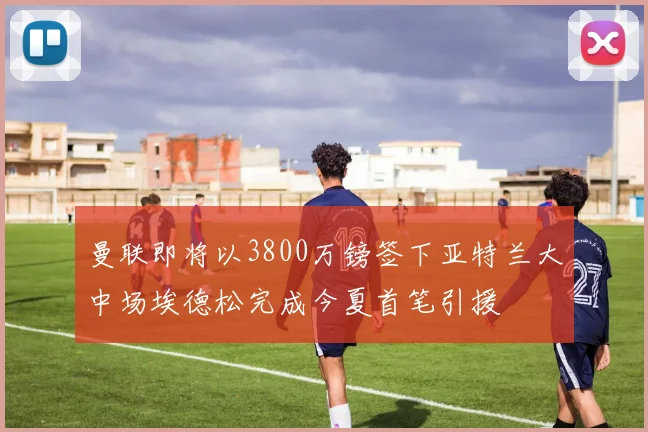 曼联即将以3800万镑签下亚特兰大中场埃德松完成今夏首笔引援