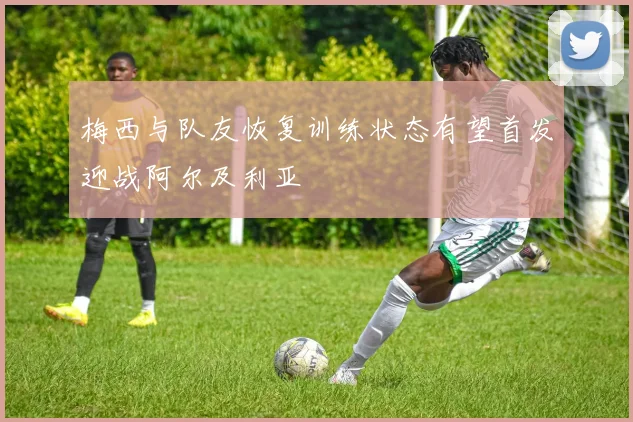 梅西与队友恢复训练状态有望首发迎战阿尔及利亚