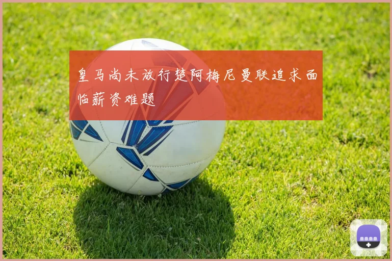 皇马尚未放行楚阿梅尼曼联追求面临薪资难题