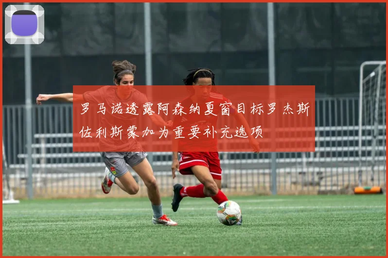罗马诺透露阿森纳夏窗目标罗杰斯佐利斯蒙加为重要补充选项