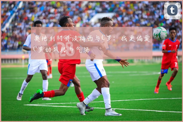 奥地利门将谈梅西与C罗：我更偏爱C罗的风格与气场